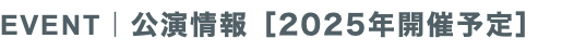 EVENT｜公演情報［2025年開催予定］