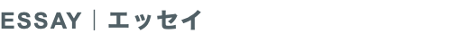 ESSAY｜エッセイ