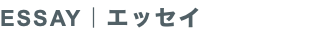 ESSAY｜エッセイ